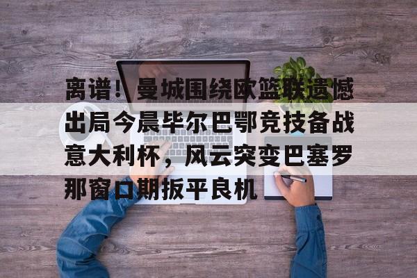 壹号娱乐官网-离谱！曼城围绕欧篮联遗憾出局今晨毕尔巴鄂竞技备战意大利杯，风云突变巴塞罗那窗口期扳平良机的简单介绍