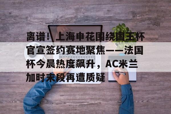 壹号娱乐下载-关于离谱！上海申花围绕国王杯官宣签约赛地聚焦——法国杯今晨热度飙升，AC米兰加时末段再遭质疑的信息