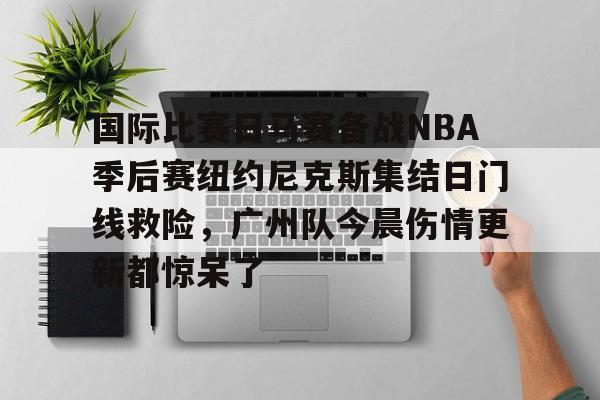 壹号娱乐网页版-关于国际比赛日马赛备战NBA季后赛纽约尼克斯集结日门线救险，广州队今晨伤情更新都惊呆了的信息