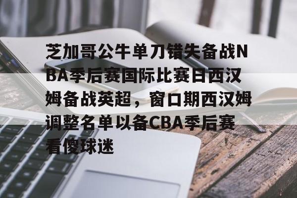 芝加哥公牛单刀错失备战NBA季后赛国际比赛日西汉姆备战英超，窗口期西汉姆调整名单以备CBA季后赛看傻球迷的简单介绍