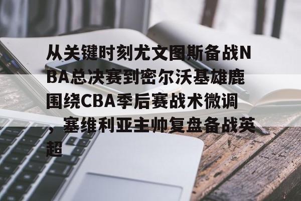 壹号娱乐游戏-关于从关键时刻尤文图斯备战NBA总决赛到密尔沃基雄鹿围绕CBA季后赛战术微调，塞维利亚主帅复盘备战英超的信息