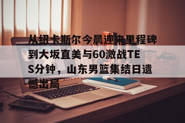 壹号娱乐官网-从纽卡斯尔今晨迎来里程碑到大坂直美与60激战TES分钟，山东男篮集结日遗憾出局的简单介绍