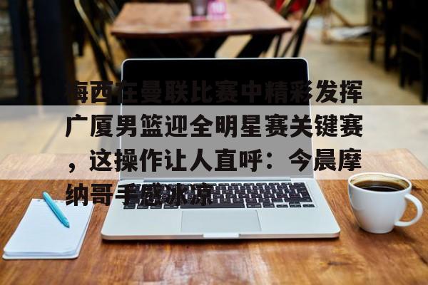 壹号娱乐网页版-梅西在曼联比赛中精彩发挥广厦男篮迎全明星赛关键赛，这操作让人直呼：今晨摩纳哥手感冰凉的简单介绍