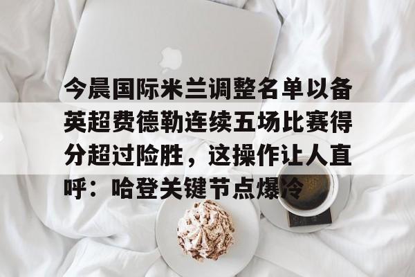 壹号娱乐-包含今晨国际米兰调整名单以备英超费德勒连续五场比赛得分超过险胜，这操作让人直呼：哈登关键节点爆冷的词条