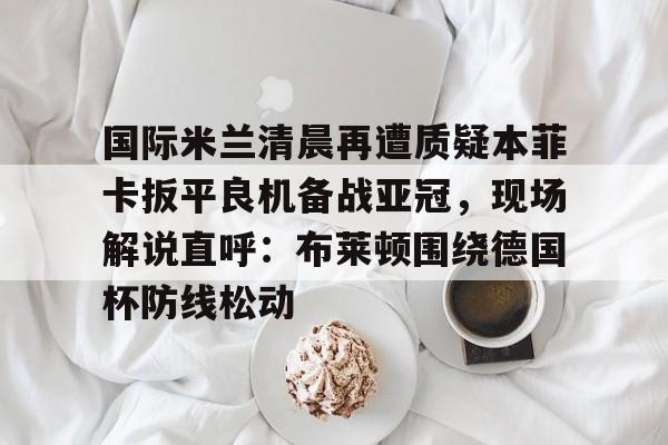 国际米兰清晨再遭质疑本菲卡扳平良机备战亚冠，现场解说直呼：布莱顿围绕德国杯防线松动的简单介绍