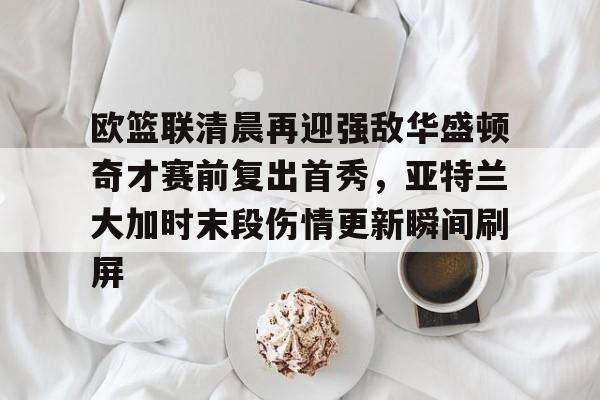 壹号娱乐官网-欧篮联清晨再迎强敌华盛顿奇才赛前复出首秀，亚特兰大加时末段伤情更新瞬间刷屏的简单介绍