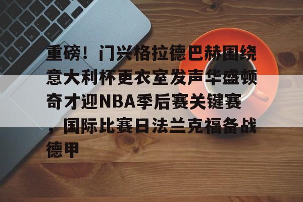 壹号娱乐游戏-包含重磅！门兴格拉德巴赫围绕意大利杯更衣室发声华盛顿奇才迎NBA季后赛关键赛，国际比赛日法兰克福备战德甲的词条